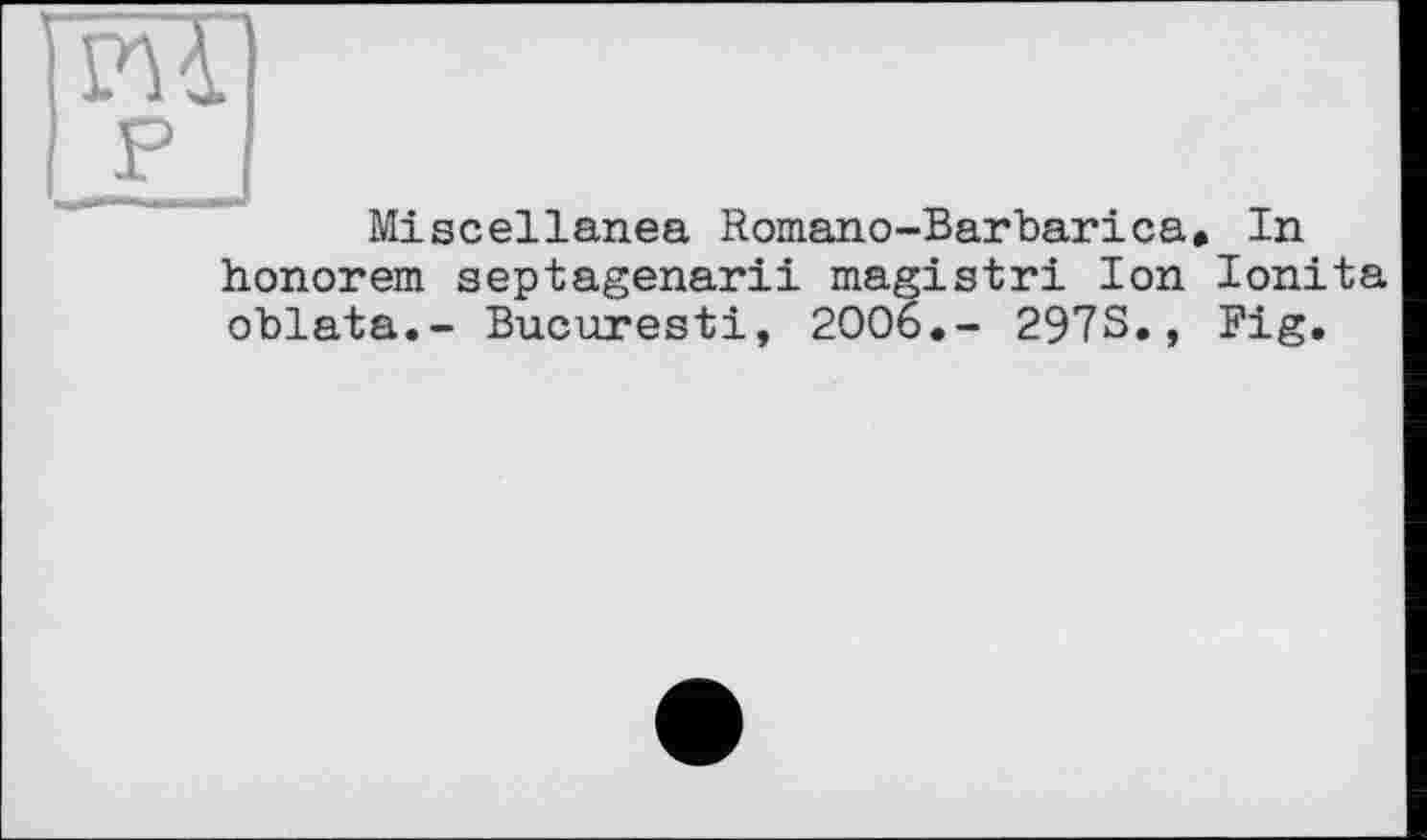 ﻿Miscellanea Romano-Barbarica, In honorem septagenarii magistri Ion Ionita oblata.- Bucuresti, 2006.- 2973., Pig.